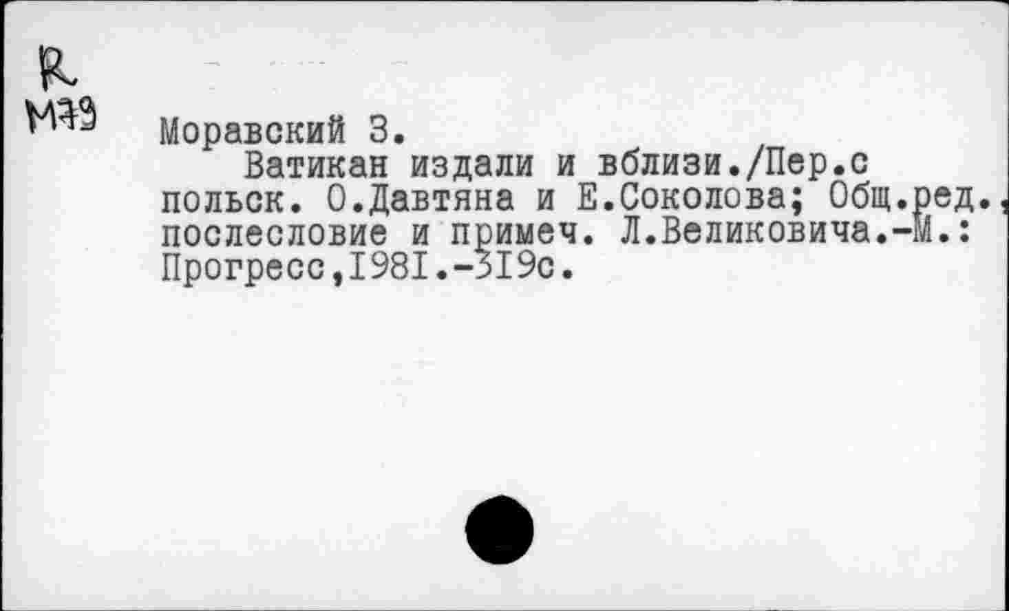 ﻿я
Моравский 3.
Ватикан издали и вблизи./Пер.с польск. 0.Давтяна и Е.Соколова; Общ.ред. послесловие и примем. Л.Великовича.-М.: Прогресс,1981.-519с.